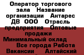 Оператор торгового зала › Название организации ­ Антарес ДВ, ООО › Отрасль предприятия ­ Оптовые продажи › Минимальный оклад ­ 20 000 - Все города Работа » Вакансии   . Алтайский край,Алейск г.